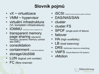Slovník pojmůvX ~ virtualizaceVMM ~ hypervisorvirtuální infrastruktura (VI, kompletní infrastruktura)IOMMU (input/outputmemory management unit)transparent memorypagesharing(dynamicmemory, dynamicmemorycontrolaka DMC)consolidationcontainment(~ochranná nádoba)storage/úložištěLUN (logical unit number)FC (fibrechannel)iSCSI(internet smallcomputersystem interface)DAS/NAS/SANclustercluster FSSPOF (single point offailure)failoverHA (highavailibility)LB (loadbalancing)DRS (distributedresourcescheduling)VMFS (VirtualMachineFileSystem)vMotion