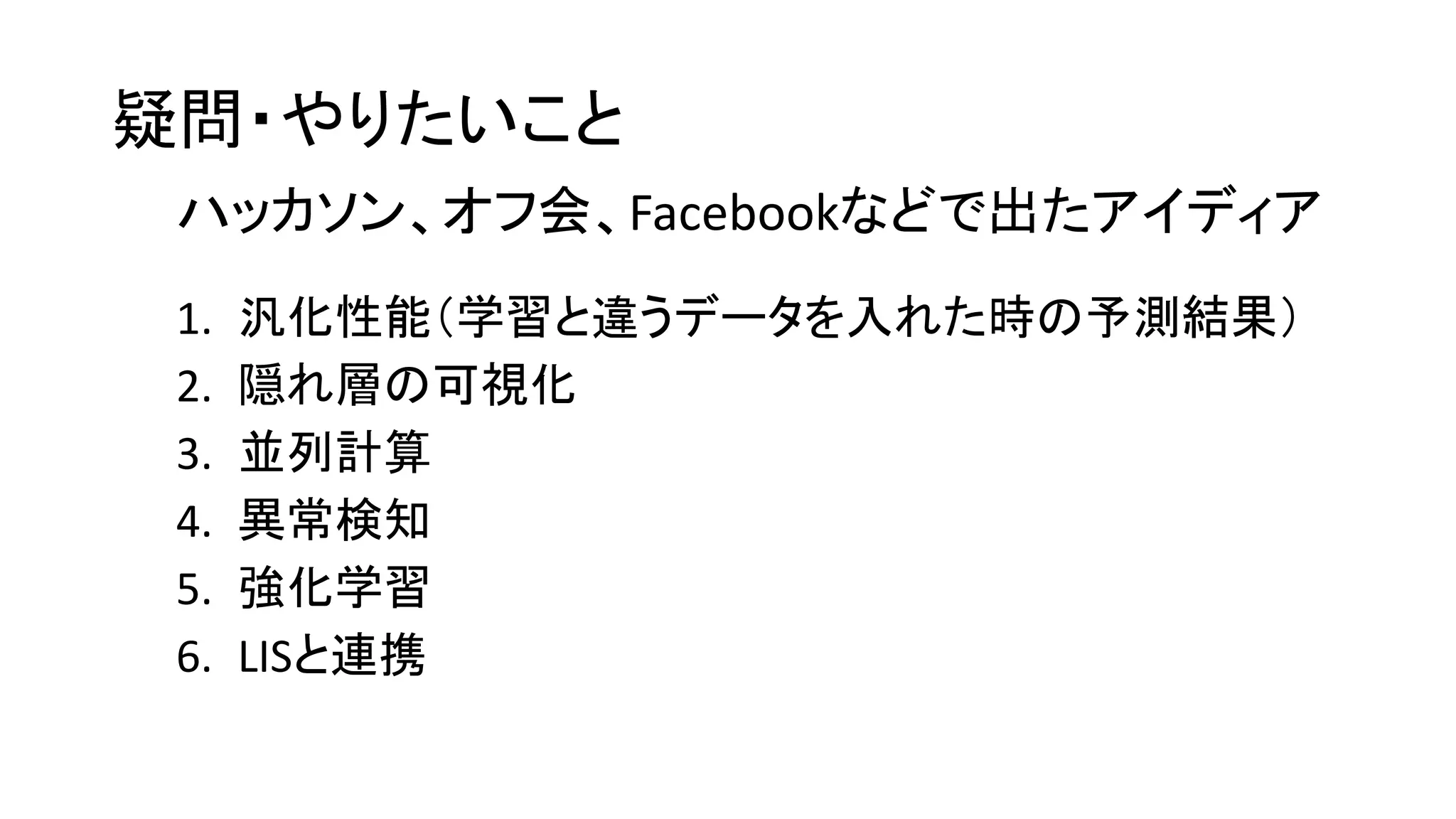 疑問・やりたいこと
1. 汎化性能（学習と違うデータを入れた時の予測結果）
2. 隠れ層の可視化
3. 並列計算
4. 異常検知
5. 強化学習
6. LISと連携
ハッカソン、オフ会、Facebookなどで出たアイディア
 