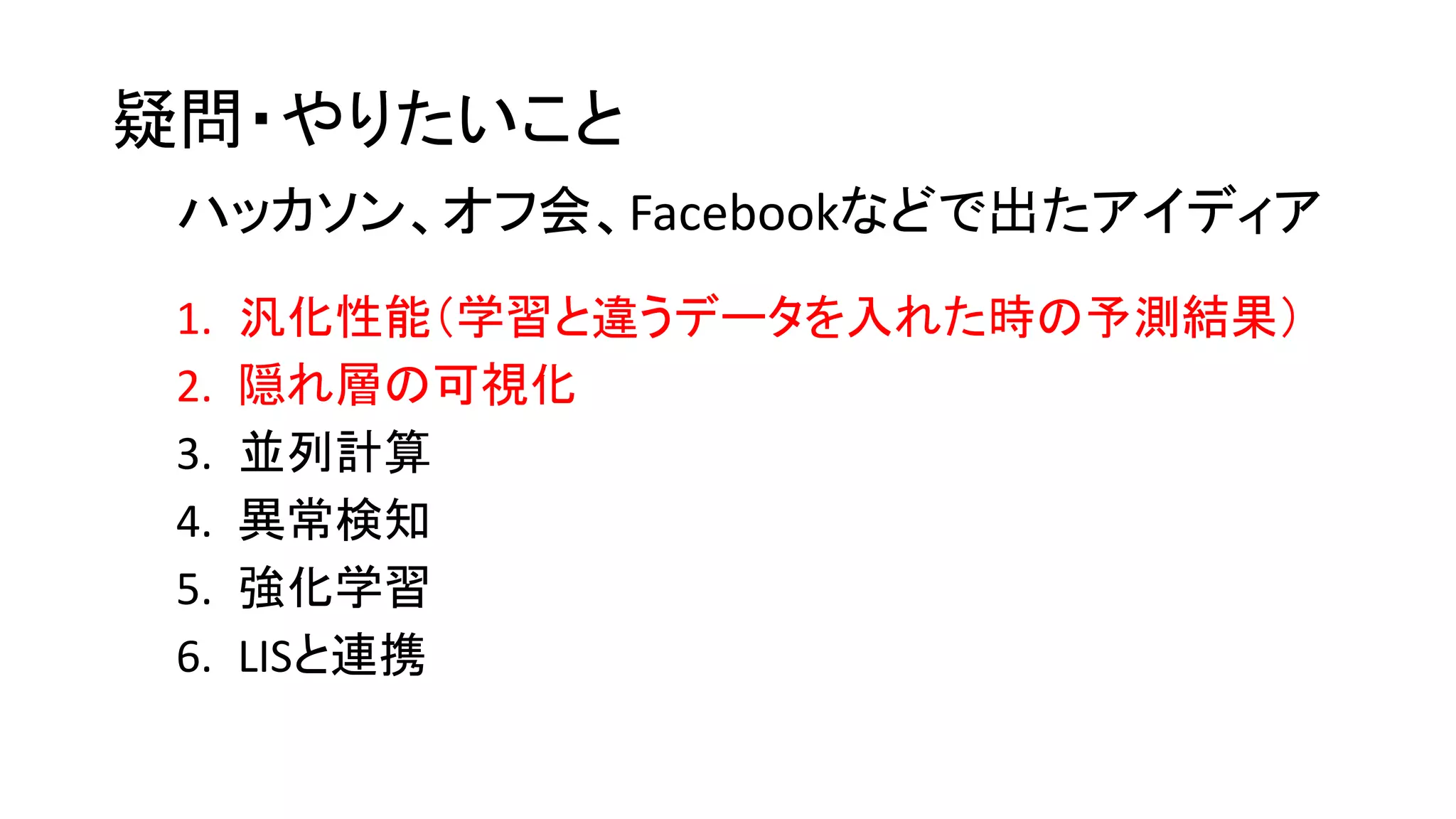 疑問・やりたいこと
1. 汎化性能（学習と違うデータを入れた時の予測結果）
2. 隠れ層の可視化
3. 並列計算
4. 異常検知
5. 強化学習
6. LISと連携
ハッカソン、オフ会、Facebookなどで出たアイディア
 