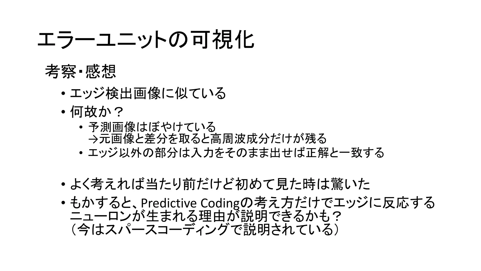エラーユニットの可視化
考察・感想
• エッジ検出画像に似ている
• 何故か？
• 予測画像はぼやけている
→元画像と差分を取ると高周波成分だけが残る
• エッジ以外の部分は入力をそのまま出せば正解と一致する
• よく考えれば当たり前だけど初めて見た時は驚いた
• もかすると、Predictive Codingの考え方だけでエッジに反応する
ニューロンが生まれる理由が説明できるかも？
（今はスパースコーディングで説明されている）
 