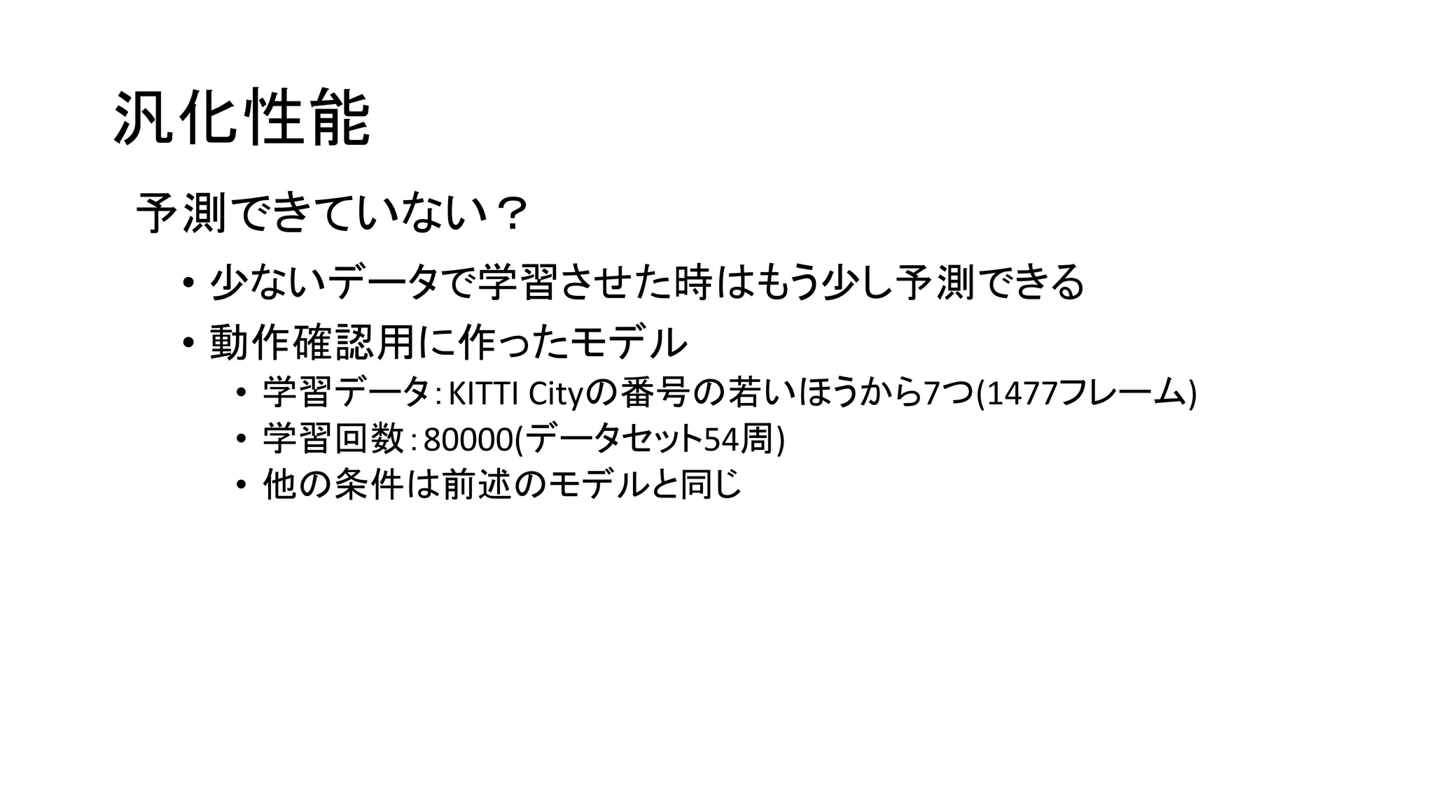 汎化性能
予測できていない？
• 少ないデータで学習させた時はもう少し予測できる
• 動作確認用に作ったモデル
• 学習データ：KITTI Cityの番号の若いほうから7つ(1477フレーム)
• 学習回数：80000(データセット54周)
• 他の条件は前述のモデルと同じ
 