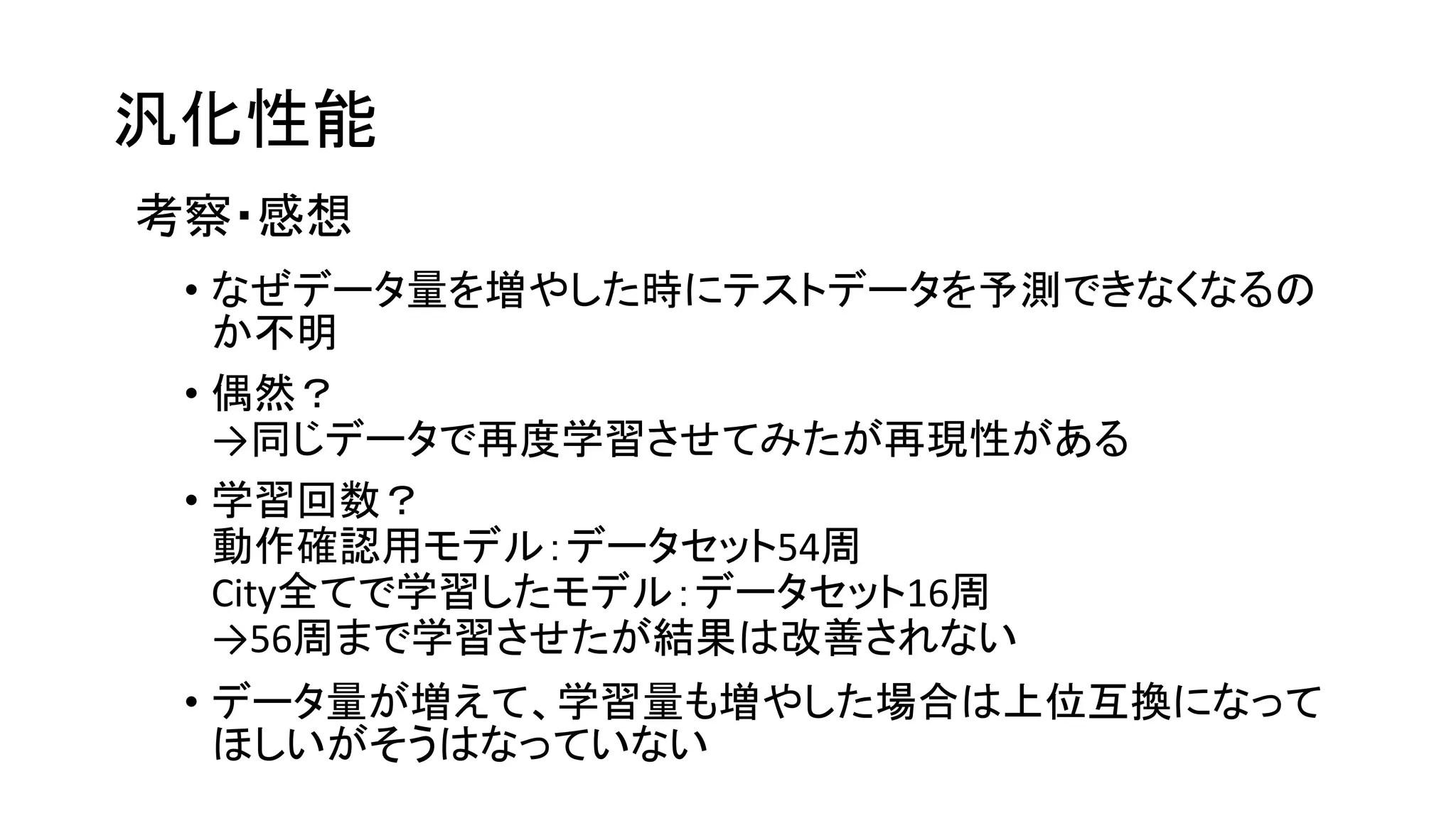 汎化性能
考察・感想
• なぜデータ量を増やした時にテストデータを予測できなくなるの
か不明
• 偶然？
→同じデータで再度学習させてみたが再現性がある
• 学習回数？
動作確認用モデル：データセット54周
City全てで学習したモデル：データセット16周
→56周まで学習させたが結果は改善されない
• データ量が増えて、学習量も増やした場合は上位互換になって
ほしいがそうはなっていない
 