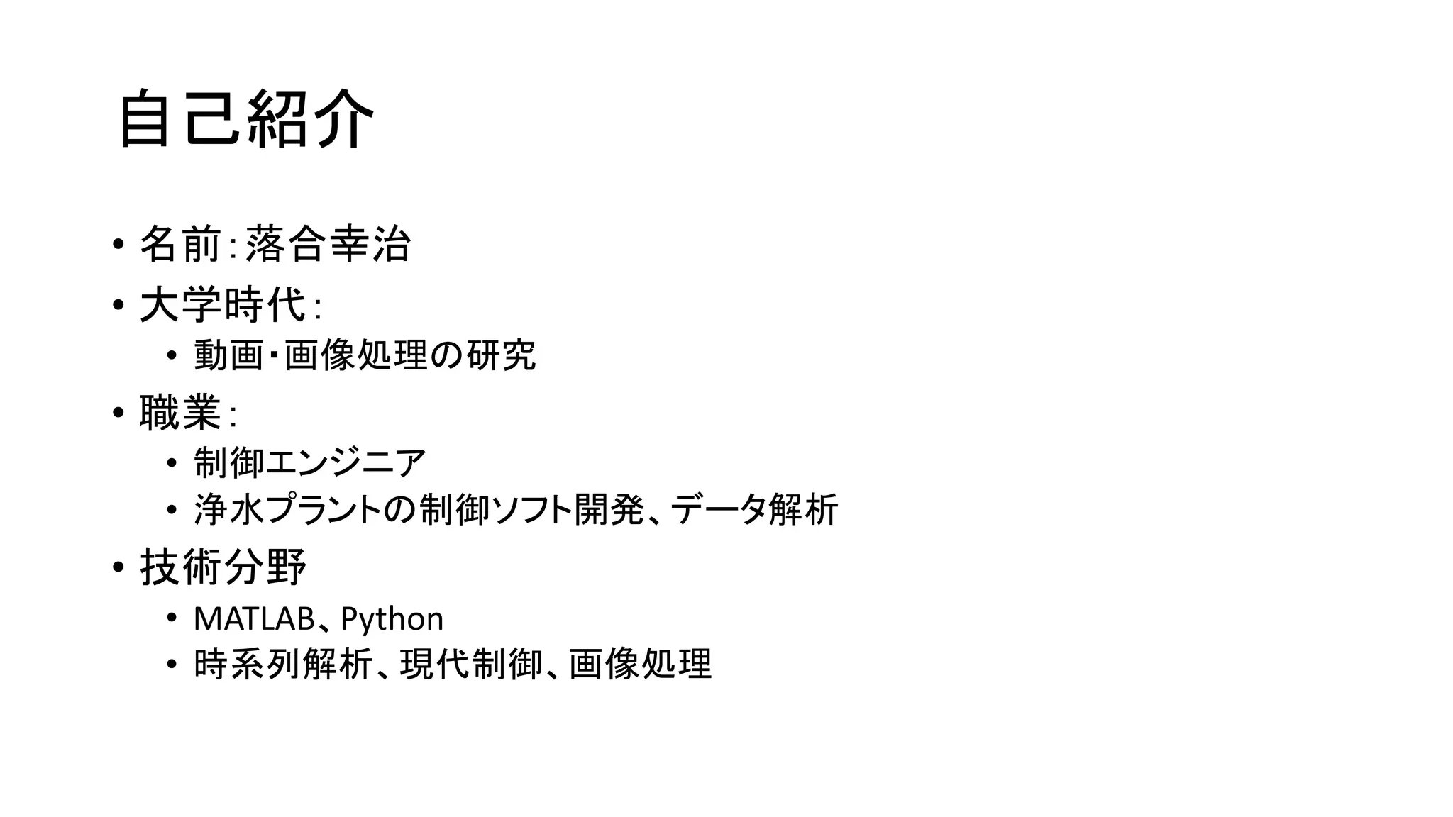 自己紹介
• 名前：落合幸治
• 大学時代：
• 動画・画像処理の研究
• 職業：
• 制御エンジニア
• 浄水プラントの制御ソフト開発、データ解析
• 技術分野
• MATLAB、Python
• 時系列解析、現代制御、画像処理
 