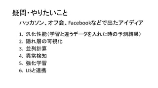 疑問・やりたいこと
1. 汎化性能（学習と違うデータを入れた時の予測結果）
2. 隠れ層の可視化
3. 並列計算
4. 異常検知
5. 強化学習
6. LISと連携
ハッカソン、オフ会、Facebookなどで出たアイディア
 