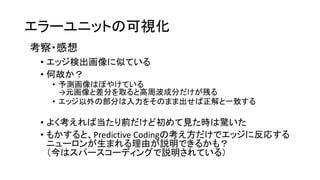 エラーユニットの可視化
考察・感想
• エッジ検出画像に似ている
• 何故か？
• 予測画像はぼやけている
→元画像と差分を取ると高周波成分だけが残る
• エッジ以外の部分は入力をそのまま出せば正解と一致する
• よく考えれば当たり前だけど初めて見た時は驚いた
• もかすると、Predictive Codingの考え方だけでエッジに反応する
ニューロンが生まれる理由が説明できるかも？
（今はスパースコーディングで説明されている）
 