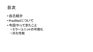目次
• 自己紹介
• PredNetについて
• 今回やってきたこと
• エラーユニットの可視化
• 汎化性能
 