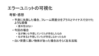 エラーユニットの可視化
考察・感想
• 予測に失敗した場合、フレーム間差分をプラスとマイナスで分けた
ような画像
• 意外性はない
• 今回の場合
• 左が無いと予想していてたが存在したもの
• 右が有ると予想していたが存在しなかったもの
• 白い背景に黒い物体があった場合おそらく左右反転
 