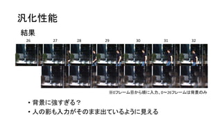 汎化性能
結果
26 27 28 29 30 31 32
※0フレーム目から順に入力、0～26フレームは背景のみ
• 背景に強すぎる？
• 人の影も入力がそのまま出ているように見える
 