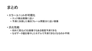 まとめ
• エラーユニットの可視化
• エッジ検出画像に近い
• 予測に失敗した場合フレーム間差分に近い画像
• 汎化性能
• 初めて見るような画像でもある程度予測できる
• なぜデータ量を増やしたモデルで予測できなくなるのか不明
 