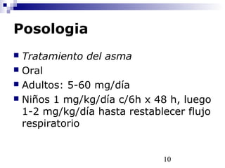 10
Posologia
 Tratamiento del asma
 Oral
 Adultos: 5-60 mg/día
 Niños 1 mg/kg/día c/6h x 48 h, luego
1-2 mg/kg/día hasta restablecer flujo
respiratorio
 