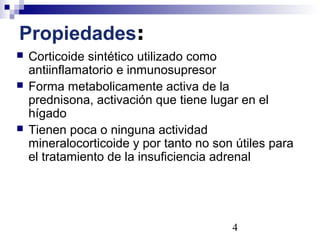 4
Propiedades:
 Corticoide sintético utilizado como
antiinflamatorio e inmunosupresor
 Forma metabolicamente activa de la
prednisona, activación que tiene lugar en el
hígado
 Tienen poca o ninguna actividad
mineralocorticoide y por tanto no son útiles para
el tratamiento de la insuficiencia adrenal
 