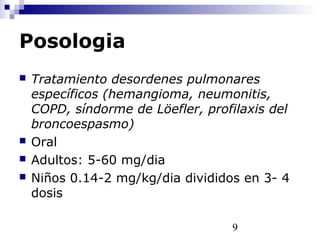 9
Posologia
 Tratamiento desordenes pulmonares
específicos (hemangioma, neumonitis,
COPD, síndorme de Löefler, profilaxis del
broncoespasmo)
 Oral
 Adultos: 5-60 mg/dia
 Niños 0.14-2 mg/kg/dia divididos en 3- 4
dosis
 