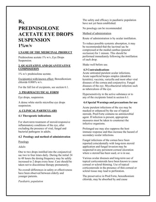 Prednisolone acetate 1% w/v, Eye Drops Suspension SMPC, Taj Pharmac euticals
Prednisolone acetate Taj Phar ma : Uses, Side Effects, Interactions, Pictures, Warnings, Prednisolone acetate Dosage & Rx Info | Prednisolone acetate Uses, Side Effects -: Indications, Side Effects, Warnings, Prednisolone acetate - Drug Information - Taj Phar ma, Prednisolone acetate dose Taj pharmaceuticals Prednisolone acetate interactions, Taj Pharmaceutical Prednisolone acetate contraindications, Prednisolone acetate price, Prednisolone acetate Taj Pharma Prednisolone acetate 1% w/v, Eye Drops SuspensionSMPC- Taj Pharma . Stay connected to all updated on Prednisolone acetate Taj Pharmaceuticals Taj phar maceuticals Hyderabad.
RX
PREDNISOLONE
ACETATE EYE DROPS
SUSPENSION
1%w/v
1.NAME OF THE MEDICINAL PRODUCT
Prednisolone acetate 1% w/v, Eye Drops
Suspension.
2. QUALITATIVE AND QUANTITATIVE
COMPOSITION
1% w/v prednisolone acetate.
Excipient(s) with known effect: Benzalkonium
chloride 0.006% w/v.
For the full list of excipients, see section 6.1.
3. PHARMACEUTICAL FORM
Eye drops, suspension.
A dense white sterile microfine eye drops
suspension.
4. CLINICAL PARTICULARS
4.1 Therapeutic indications
For short-term treatment of steroid-responsive
inflammatory conditions of the eye, after
excluding the presence of viral, fungal and
bacterial pathogens in adults.
4.2 Posology and method of administration
Posology
Adults
One to two drops instilled into the conjunctival
sac two to four times daily. During the initial 24
to 48 hours the dosing frequency may be safely
increased to 2 drops every hour. Care should be
taken not to discontinue therapy prematurely.
No overall differences in safety or effectiveness
have been observed between elderly and
younger patients.
Paediatric population
The safety and efficacy in paediatric population
have not yet been established.
No posology can be recommended.
Method of administration
Route of administration is by ocular instillation.
To reduce possible systemic absorption, it may
be recommended that the lacrimal sac be
compressed at the medial canthus (punctal
occlusion) for 1 minute. This should be
performed immediately following the instillation
of each drop.
Shake well before use.
4.3 Contraindications
Acute untreated purulent ocular infections.
Acute superficial herpes simplex (dendritic
keratitis); vaccinia, varicella and most other viral
diseases of the cornea and conjunctiva. Fungal
diseases of the eye. Mycobacterial infection such
as tuberculosis of the eye.
Hypersensitivity to the active substance or to
any of the excipients listed in section 6.1.
4.4 Special Warnings and precautions for use
Acute purulent infections of the eye may be
masked or enhanced by the use of topical
steroids. Pred Forte contains no antimicrobial
agent. If infection is present, appropriate
measures must be taken to counteract the
infective organisms.
Prolonged use may also suppress the host
immune response and thus increase the hazard of
secondary ocular infections.
Fungal infections of the cornea have been
reported coincidentally with long-term steroid
application and fungal invasion may be
suspected in any persistent corneal ulceration
where a steroid has been used, or is in use.
Various ocular diseases and long-term use of
topical corticosteroids have been known to cause
corneal or scleral thinning. Use of topical
corticosteroids in the presence of thin corneal or
scleral tissue may lead to perforation.
The preservative in Pred Forte, benzalkonium
chloride, may be absorbed by and cause
 