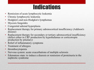 Indications
• Remission of acute lymphocytic leukemia
• Chronic lymphocytic leukemia
• Hodgkin's and non-Hodgkin's lymphomas
• Mycosis fungoides
• Congenital adrenal hyperplasia
• Replacement therapy for primary adrenocortical insufficiency (Addison's
disease)
• Replacement therapy for secondary or tertiary adrenocortical insufficiency
(defect either in CRF production by hypothalamus or corticotropin
production by pituitary)
• Relief of inflammatory symptoms
• Treatment of allergies
• thrombocytopenia
• Nervous system: acute exacerbations of multiple sclerosis
• Edematous state: to induce a diuresis or remission of proteinuria in the
nephrotic syndrome
 