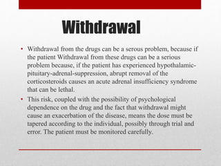 Withdrawal
• Withdrawal from the drugs can be a serous problem, because if
the patient Withdrawal from these drugs can be a serious
problem because, if the patient has experienced hypothalamic-
pituitary-adrenal-suppression, abrupt removal of the
corticosteroids causes an acute adrenal insufficiency syndrome
that can be lethal.
• This risk, coupled with the possibility of psychological
dependence on the drug and the fact that withdrawal might
cause an exacerbation of the disease, means the dose must be
tapered according to the individual, possibly through trial and
error. The patient must be monitored carefully.
 