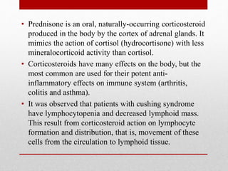 • Prednisone is an oral, naturally-occurring corticosteroid
produced in the body by the cortex of adrenal glands. It
mimics the action of cortisol (hydrocortisone) with less
mineralocorticoid activity than cortisol.
• Corticosteroids have many effects on the body, but the
most common are used for their potent anti-
inflammatory effects on immune system (arthritis,
colitis and asthma).
• It was observed that patients with cushing syndrome
have lymphocytopenia and decreased lymphoid mass.
This result from corticosteroid action on lymphocyte
formation and distribution, that is, movement of these
cells from the circulation to lymphoid tissue.
 