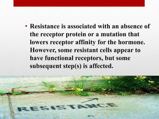 • Resistance is associated with an absence of
the receptor protein or a mutation that
lowers receptor affinity for the hormone.
However, some resistant cells appear to
have functional receptors, but some
subsequent step(s) is affected.
 