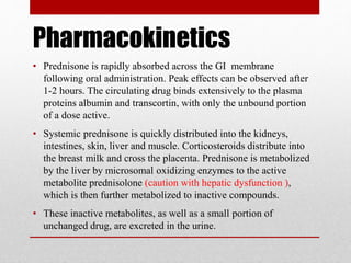 Pharmacokinetics
• Prednisone is rapidly absorbed across the GI membrane
following oral administration. Peak effects can be observed after
1-2 hours. The circulating drug binds extensively to the plasma
proteins albumin and transcortin, with only the unbound portion
of a dose active.
• Systemic prednisone is quickly distributed into the kidneys,
intestines, skin, liver and muscle. Corticosteroids distribute into
the breast milk and cross the placenta. Prednisone is metabolized
by the liver by microsomal oxidizing enzymes to the active
metabolite prednisolone (caution with hepatic dysfunction ),
which is then further metabolized to inactive compounds.
• These inactive metabolites, as well as a small portion of
unchanged drug, are excreted in the urine.
 