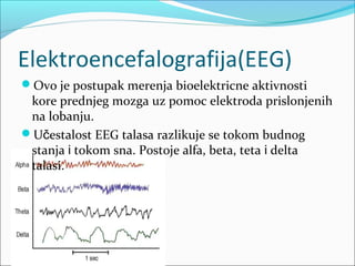 Elektroencefalografija(EEG)
Ovo je postupak merenja bioelektricne aktivnosti

kore prednjeg mozga uz pomoc elektroda prislonjenih
na lobanju.
Učestalost EEG talasa razlikuje se tokom budnog
stanja i tokom sna. Postoje alfa, beta, teta i delta
talasi.

 