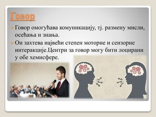 Говор
Говор омогућава комуникацију, тј. размену мисли,
осећања и знања.
Он захтева највећи степен моторне и сензорне
интеракције.Центри за говор могу бити лоцирани
у обе хемисфере.
 