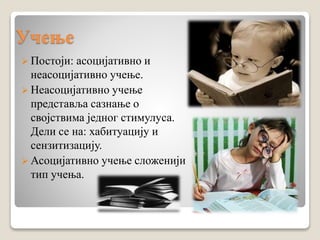 Учење
 Постоји: асоцијативно и
неасоцијативно учење.
 Неасоцијативно учење
представља сазнање о
својствима једног стимулуса.
Дели се на: хабитуацију и
сензитизацију.
 Асоцијативно учење сложенији
тип учења.
 