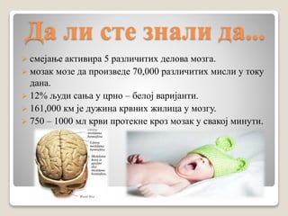 Да ли сте знали да...
 смејање активира 5 различитих делова мозга.
 мозак мозе да произведе 70,000 различитих мисли у току
дана.
 12% људи сања у црно – белој варијанти.
 161,000 км је дужина крвних жилица у мозгу.
 750 – 1000 мл крви протекне кроз мозак у свакој минути.
 