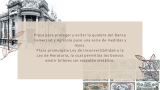 Plaza para proteger y evitar la quiebra del Banco
Comercial y Agrícola puso una serie de medidas y
leyes.
Plaza promulgala Ley de Inconvertibilidad o la
Ley de Moratoria, la cual permitióa los bancos
emitir billetes sin respaldo metálico.
 