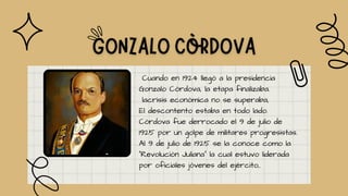 Cuando en 1924 llegó a la presidencia
Gonzalo Córdova, la etapa finalizaba.
lacrisis económica no se superaba,
El descontento estaba en todo lado.
Córdova fue derrocado el 9 de julio de
1925 por un golpe de militares progresistas.
Al 9 de julio de 1925 se la conoce como la
"Revolución Juliana" la cual estuvo liderada
por oficiales jóvenes del ejército,.
 