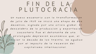 F I N D E L A
P L U T O C R A C I A
U n n u e v o e s c e n a r i o c o n l a t r a n s f o r m a c i ó n
d e j u l i o d e 1 9 2 5 s e i n i c i ó u n a e t a p a d e d o s
d e c e n i o s , s i g n a d a p o r u n a c r i s i s g l o b a l . E l
d e s c a l a b r o d e l a p r o d u c c i ó n y e x p o r t a c i ó n
c a c a o t e r a f u e e l d e t o n a n t e d e u n a
p r o l o n g a d a d e p r e s i ó n e c o n ó m i c a q u e , a l
i n i c i a r l a d é c a d a d e l o s t r e i n t a , s e a g u d i z ó
p o r e l i m p a c t o d e l a r e c e s i ó n d e l
c a p i t a l i s m o i n t e r n a c i o n a l .
 