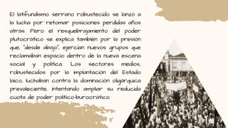 El latifundismo serrano robustecido se lanzó a
la lucha por retomar posiciones perdidas años
atrás. Pero el resquebrajamiento del poder
plutocrático se explica también por la presión
que, “desde abajo”, ejercían nuevos grupos que
reclamaban espacio dentro de la nueva escena
social y política. Los sectores medios,
robustecidos por la implantación del Estado
laico, luchaban contra la dominación oligárquica
prevaleciente, intentando ampliar su reducida
cuota de poder político-burocrático.
 