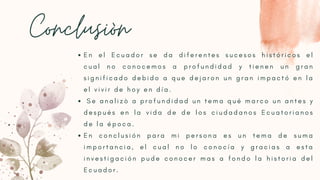 Conclusiòn
E n e l E c u a d o r s e d a d i f e r e n t e s s u c e s o s h i s t ó r i c o s e l
c u a l n o c o n o c e m o s a p r o f u n d i d a d y t i e n e n u n g r a n
s i g n i f i c a d o d e b i d o a q u e d e j a r o n u n g r a n i m p a c t ó e n l a
e l v i v i r d e h o y e n d í a .
 S e a n a l i z ò a p r o f u n d i d a d u n t e m a q u é m a r c o u n a n t e s y
d e s p u é s e n l a v i d a d e d e l o s c i u d a d a n o s E c u a t o r i a n o s
d e l a é p o c a . 
E n c o n c l u s i ó n p a r a m i p e r s o n a e s u n t e m a d e s u m a
i m p o r t a n c i a , e l c u a l n o l o c o n o c í a y g r a c i a s a e s t a
i n v e s t i g a c i ó n p u d e c o n o c e r m a s a f o n d o l a h i s t o r i a d e l
E c u a d o r .
 