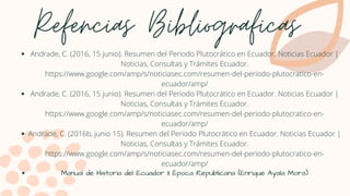 Refencias Bibliograficas
Andrade, C. (2016, 15 junio). Resumen del Periodo Plutocrático en Ecuador. Noticias Ecuador |
Noticias, Consultas y Trámites Ecuador.
https://www.google.com/amp/s/noticiasec.com/resumen-del-periodo-plutocratico-en-
ecuador/amp/
Andrade, C. (2016, 15 junio). Resumen del Periodo Plutocrático en Ecuador. Noticias Ecuador |
Noticias, Consultas y Trámites Ecuador.
https://www.google.com/amp/s/noticiasec.com/resumen-del-periodo-plutocratico-en-
ecuador/amp/
Andrade, C. (2016b, junio 15). Resumen del Periodo Plutocrático en Ecuador. Noticias Ecuador |
Noticias, Consultas y Trámites Ecuador.
https://www.google.com/amp/s/noticiasec.com/resumen-del-periodo-plutocratico-en-
ecuador/amp/
Manual de Historia del Ecuador II Época Republicana (Enrique Ayala Mora)
 