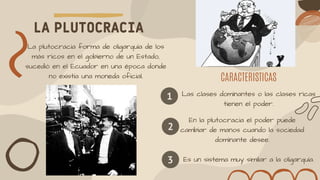 LA PLUTOCRACIA
CARACTERISTICAS
La plutocracia forma de oligarquía de los
más ricos en el gobierno de un Estado,
sucedió en el Ecuador en una época donde
no existía una moneda oficial.
1 Las clases dominantes o las clases ricas
tienen el poder.
2
En la plutocracia el poder puede
cambiar de manos cuando la sociedad
dominante desee.
3 Es un sistema muy similar a la oligarquía.
 