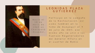 L E O N I D A S P L A Z A
G U T I E R R E Z
P a r t i c i p ó e n l a c a m p a ñ a
d e l a R e s t a u r a c i ó n , a s í
c o m o t a m b i é n e n l a
t o m a d e G u a y a q u i l e l 9
d e j u l i o d e 1 8 8 3 , e s e
m i s m o a ñ o s e u n i ó a l a s
f u e r z a s R e g e n e r a d o r a s
d e l G e n e r a l A l f a r o e n
e l c u a r t e l d e B a h í a .
N a c i ó e l
1 8 d e
A b r i l d e
1 8 6 5 e n
C h a r a p o t ó
– E c u a d o r ,
 
