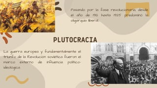 PLUTOCRACIA
Pasando por la fase revolucionaria, desde
el año de 1912 hasta 1925 predominó la
oligarquía liberal..
La guerra europea y fundamentalmente el
triunfo de la Revolución soviética fueron el
marco externo de influencia político-
ideológica.
 