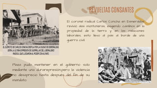 REVUELTAS CONSANTES
El coronel radical Carlos Concha en Esmeraldas
revivió alas montoneras, exigiendo cambios en la
propiedad de la tierra y en las relaciones
laborales, esto llevo al país al borde de una
guerra civil.
Plaza pudo mantener en el gobierno solo
mediante una durarepresión,pero la violencia
no desaprecio hasta después del fin de su
mandato.
 