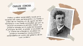 CARLOS CONCHA
TORRES
Político y militar esmeraldeño nacido en la
hacienda San José, perteneciente a su familia, a
orillas del río Teanone, el 11 de agosto de 1864.
Perteneció a una familia acomodada que por su
situación económica le permitió realizar sus
primeros estudios en la ciudad de Guayaquil.
A principios de 1895, al estallar el escándalo de
la «Venta de la Bandera» encabezó los
primeros movimientos revolucionarios
esmeraldeños en contra del gobierno del Dr.
Luis Cordero, .
 