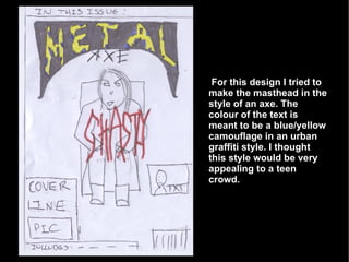 For this design I tried to make the masthead in the style of an axe. The colour of the text is meant to be a blue/yellow camouflage in an urban graffiti style. I thought this style would be very appealing to a teen crowd. 