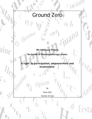 Ground Zero




             An Advocacy Project
     On behalf of Pharmacotherapy clients



A right; to participation, empowerment and
                 involvement.




                       By

                   Olivia Stills

                 Heather Di Saia
 