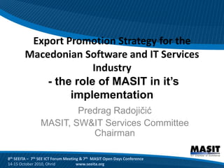 Export Promotion Strategy for the
        Macedonian Software and IT Services
                      Industry
            - the role of MASIT in it’s
                 implementation
                         Predrag Radojičić
                 MASIT, SW&IT Services Committee
                            Chairman

8th SEEITA – 7th SEE ICT Forum Meeting & 7th MASIT Open Days Conference
14-15 October 2010, Ohrid            www.seeita.org
 