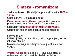 Predromantizam – glavni predstavnici i djelaJeanJacques Rousseau - enciklopedist i filozof (Francuska)James Mecpherson(Engleska)Književnost s mističnim motivima: grobljanska poezija i gotski roman (gothicnovel)  engleski p.SturmundDrang(njem. oluja i prodor) - pokret mladih genija u njemačkom p. (1770.–1785.); doba procvata njemačke književnostiJ. W. GoetheF. SchillerJ. G. Herder – teoretičar pokreta (potiče interes za narodnu književnost)afirmacija drame –omogućuje izravan kontakt s publikomRomantizam – glavni predstavnici i djelaNJEMAČKAJ. W. Goethe, Patnje mladog Werthera, Faust;F. Schiller, RazbojniciFRANCUSKAA. de Lamartine, JezeroENGLESKAW. Wordsworth, Sunovrati; G. Gordon Byron, Hodočašće ChildeaHaroldaAMERIKA (SAD)E. A. Poe, Gavran, Crni mačakRUSIJAA. S. Puškin, EvgenijOnjegin;M. J. Ljermontov, Junak našeg dobaSLOVENIJAF. Prešeren, Sonetni vijenac