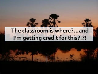 The classroom is where?...and
 I’m getting credit for this?!?!
 