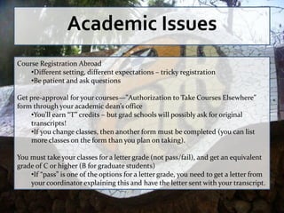 Academic Issues
Course Registration Abroad
    •Different setting, different expectations – tricky registration
    •Be patient and ask questions

Get pre-approval for your courses—”Authorization to Take Courses Elsewhere”
form through your academic dean’s office
    •You’ll earn “T” credits – but grad schools will possibly ask for original
    transcripts!
    •If you change classes, then another form must be completed (you can list
    more classes on the form than you plan on taking).

You must take your classes for a letter grade (not pass/fail), and get an equivalent
grade of C or higher (B for graduate students)
    •If “pass” is one of the options for a letter grade, you need to get a letter from
    your coordinator explaining this and have the letter sent with your transcript.
 