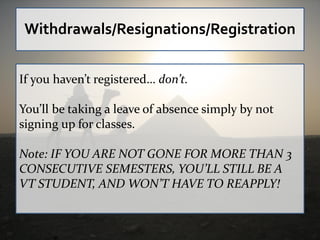 Withdrawals/Resignations/Registration


If you haven’t registered… don’t.

You’ll be taking a leave of absence simply by not
signing up for classes.

Note: IF YOU ARE NOT GONE FOR MORE THAN 3
CONSECUTIVE SEMESTERS, YOU’LL STILL BE A
VT STUDENT, AND WON’T HAVE TO REAPPLY!
 