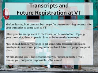 Transcripts and
         Future Registration at VT
•Before leaving host campus, be sure you’ve done everything necessary for
your transcript to come back to VT

•Have your transcripts sent to the Education Abroad office. If you get
your transcript, do not open it. It must be in a sealed envelope.

•You should definitely arrange to get some extra transcripts in sealed
envelopes in case you apply to grad school or if future employers request
them.

•While abroad, you’ll register online for your return semester. We’ll
remind you, but you’re responsible. Plan ahead!
 