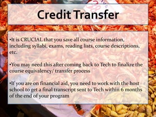 Credit Transfer
•It is CRUCIAL that you save all course information,
including syllabi, exams, reading lists, course descriptions,
etc.

•You may need this after coming back to Tech to finalize the
course equivalency/ transfer process

•If you are on financial aid, you need to work with the host
school to get a final transcript sent to Tech within 6 months
of the end of your program
 