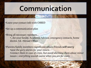 Communication
•Leave your contact info with OIRED

•Set up a communication plan

•Bring all necessary numbers…
    •…for your family, Academic Advisor, emergency contacts, home
    doctor, Ed. Abroad Office

•Parents/family members/significant others/friends will worry
    •save the gory stories for your return
    •contact them in case of crisis, but avoid alarming them about minor
    issues—everything sounds worse when you are far away
 