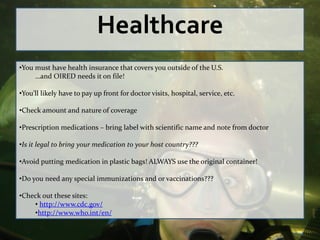 Healthcare
•You must have health insurance that covers you outside of the U.S.
     …and OIRED needs it on file!

•You’ll likely have to pay up front for doctor visits, hospital, service, etc.

•Check amount and nature of coverage

•Prescription medications – bring label with scientific name and note from doctor

•Is it legal to bring your medication to your host country???

•Avoid putting medication in plastic bags! ALWAYS use the original container!

•Do you need any special immunizations and or vaccinations???

•Check out these sites:
    • http://www.cdc.gov/
    •http://www.who.int/en/
 