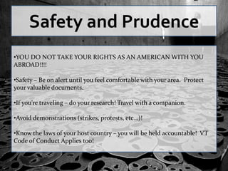 Safety and Prudence
•YOU DO NOT TAKE YOUR RIGHTS AS AN AMERICAN WITH YOU
ABROAD!!!!

•Safety – Be on alert until you feel comfortable with your area. Protect
your valuable documents.

•If you’re traveling – do your research! Travel with a companion.

•Avoid demonstrations (strikes, protests, etc…)!

•Know the laws of your host country – you will be held accountable! VT
Code of Conduct Applies too!
 