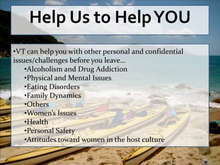 Help Us to Help YOU
•VT can help you with other personal and confidential
issues/challenges before you leave…
    •Alcoholism and Drug Addiction
    •Physical and Mental Issues
    •Eating Disorders
    •Family Dynamics
    •Others
    •Women’s Issues
    •Health
    •Personal Safety
    •Attitudes toward women in the host culture
 